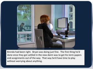 Brenda had been right. Bryan was doing just fine. The first thing he’d
done once they got settled in the new dorm was to get his term papers
and assignments out of the way. That way he’d have time to play
without worrying about anything.
 