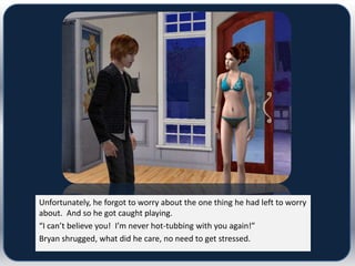 Unfortunately, he forgot to worry about the one thing he had left to worry
about. And so he got caught playing.
“I can’t believe you! I’m never hot-tubbing with you again!”
Bryan shrugged, what did he care, no need to get stressed.
 