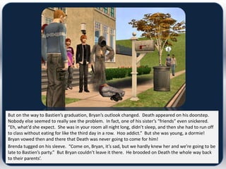 But on the way to Bastien’s graduation, Bryan’s outlook changed. Death appeared on his doorstep.
Nobody else seemed to really see the problem. In fact, one of his sister’s “friends” even snickered.
“Eh, what’d she expect. She was in your room all night long, didn’t sleep, and then she had to run off
to class without eating for like the third day in a row. Hoo addict.” But she was young, a dormie!
Bryan vowed then and there that Death was never going to come for him!
Brenda tugged on his sleeve. “Come on, Bryan, it’s sad, but we hardly knew her and we’re going to be
late to Bastien’s party.” But Bryan couldn’t leave it there. He brooded on Death the whole way back
to their parents’.
 