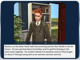 Bastien, on the other hand, had more pressing worries than Death in the far
future. He was worried about his brother and his girlfriend being in the
same room together. He couldn’t decide if it would be worse if they fought
or worse if they got along and so he worried, worried, worried.
 