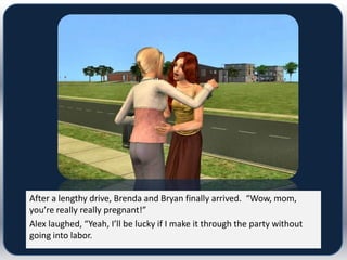 After a lengthy drive, Brenda and Bryan finally arrived. “Wow, mom,
you’re really really pregnant!”
Alex laughed, “Yeah, I’ll be lucky if I make it through the party without
going into labor.
 