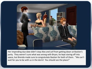 Her impending due date didn’t stop Alex and Leif from getting down at Bastien’s
party. They weren’t sure what was wrong with Bryan, he kept staring off into
space, but Brenda made sure to congratulate Bastien for both of them. “We can’t
wait for you to be with us in the dorm! You should see the place!”
 