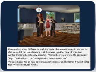 Chloe arrived about half way through the party. Bastien was happy to see her, but
also wanted Bryan to understand that they were together now. Brenda just
wanted things to be relatively peaceful. “Remember, you promised to apologize.”
“Ugh. Do I have to? I can’t imagine what I every saw in her.”
“You promised. We all have to live together next year and I’d rather it wasn’t a slap
fest. Violence disturbs my chi.”
 