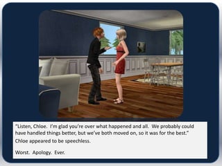 “Listen, Chloe. I’m glad you’re over what happened and all. We probably could
have handled things better, but we’ve both moved on, so it was for the best.”
Chloe appeared to be speechless.

Worst. Apology. Ever.
 