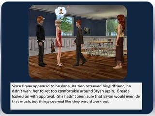 Since Bryan appeared to be done, Bastien retrieved his girlfriend, he
didn’t want her to get too comfortable around Bryan again. Brenda
looked on with approval. She hadn’t been sure that Bryan would even do
that much, but things seemed like they would work out.
 