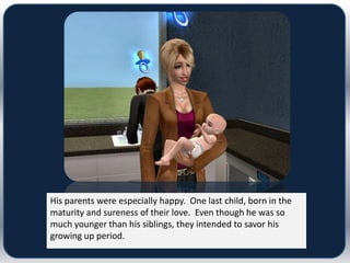 His parents were especially happy. One last child, born in the
maturity and sureness of their love. Even though he was so
much younger than his siblings, they intended to savor his
growing up period.
 