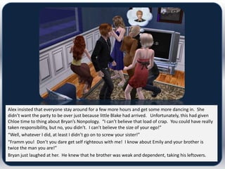 Alex insisted that everyone stay around for a few more hours and get some more dancing in. She
didn’t want the party to be over just because little Blake had arrived. Unfortunately, this had given
Chloe time to thing about Bryan’s Nonpology. “I can’t believe that load of crap. You could have really
taken responsibility, but no, you didn’t. I can’t believe the size of your ego!”
“Well, whatever I did, at least I didn’t go on to screw your sister!”
“Framm you! Don’t you dare get self righteous with me! I know about Emily and your brother is
twice the man you are!”
Bryan just laughed at her. He knew that he brother was weak and dependent, taking his leftovers.
 