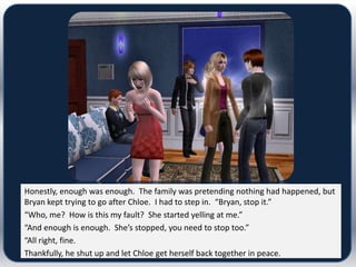 Honestly, enough was enough. The family was pretending nothing had happened, but
Bryan kept trying to go after Chloe. I had to step in. “Bryan, stop it.”
“Who, me? How is this my fault? She started yelling at me.”
“And enough is enough. She’s stopped, you need to stop too.”
“All right, fine.
Thankfully, he shut up and let Chloe get herself back together in peace.
 