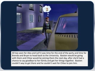 All too soon for Alex and Leif it was time for the end of the party and time for
Brenda and Bryan to head back to the University. Bastien would be going
with them and Chloe would be joining them the next day, after she’d had a
chance to say goodbye to her family and get her things together. Bastien
couldn’t way to get there and he couldn’t wait for Chloe to join him.
 