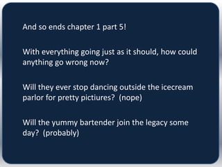 And so ends chapter 1 part 5!

With everything going just as it should, how could
anything go wrong now?

Will they ever stop dancing outside the icecream
parlor for pretty pictiures? (nope)

Will the yummy bartender join the legacy some
day? (probably)
 