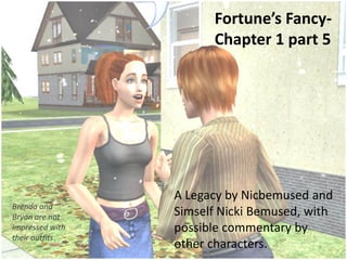 Fortune’s Fancy-
                       Chapter 1 part 5




                 A Legacy by Nicbemused and
Brenda and
Bryan are not    Simself Nicki Bemused, with
impressed with   possible commentary by
their outfits.
                 other characters.
 