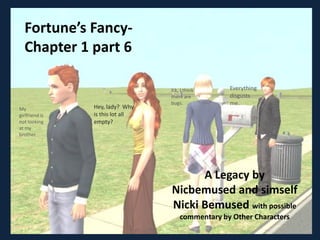 Fortune’s Fancy-
  Chapter 1 part 6

                                  Ick, I think     Everything
                                  there are        disgusts
                                  bugs.            me.
My              Hey, lady? Why
girlfriend is   is this lot all
not looking     empty?
at my
brother




                                        A Legacy by
                                  Nicbemused and simself
                                  Nicki Bemused with possible
                                      commentary by Other Characters
 