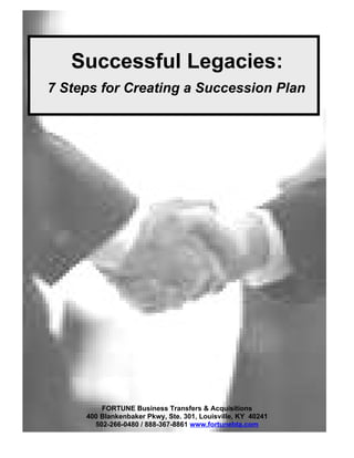 Successful Legacies:
7 Steps for Creating a Succession Plan




         FORTUNE Business Transfers & Acquisitions
     400 Blankenbaker Pkwy, Ste. 301, Louisville, KY 40241
       502-266-0480 / 888-367-8861 www.fortunebta.com
 