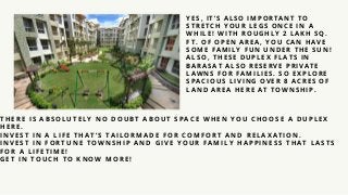 YES, IT’ S ALSO IMPOR TANT TO
STR ETCH YOUR LEG S ONCE IN A
W HILE! W ITH R OUG HLY 2 LAKH SQ.
FT. OF OPEN AR EA, YOU CAN HAVE
SOME FAMILY FUN UND ER THE SUN!
ALSO, THESE D UPLEX FLATS IN
BAR ASAT ALSO R ESER VE PR IVATE
LAW NS FOR FAMILIES. SO EXPLOR E
SPACIOUS LIVING OVER 8 ACR ES OF
LAND AR EA HER E AT TOW NSHIP.
THERE IS AB SOL UTEL Y NO DOUB T AB OUT SPACE WHEN YOU CHOOSE A DUPL EX
HERE.
INVEST IN A L IFE THAT’ S TAIL ORMADE FOR COMFORT AND REL AXATION.
INVEST IN FORTUNE TOWNSHIP AND G IVE YOUR FAMIL Y HAPPINESS THAT L ASTS
FOR A L IFETIM E!
G ET IN TOUCH TO KNOW MORE!
 