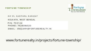 FO RTUNE TOWNSHIP
N H 3 5 , K A Z I P A R A , B A R A S A T
KO L KATA, WE ST B E NG AL
PIN - 700124
P HO NE : 7 4 2 8 006 020
E M AI L : E NQ U I RY@F ORTU NEREALTY. IN
www.fortunerealty.in/projects/fortune-township/
 