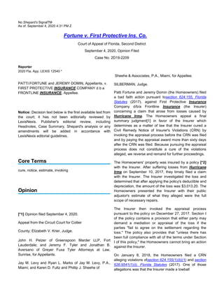 No Shepard’s SignalTM
As of: September 4, 2020 4:31 PM Z
Fortune v. First Protective Ins. Co.
Court of Appeal of Florida, Second District
September 4, 2020, Opinion Filed
Case No. 2D19-2209
Reporter
2020 Fla. App. LEXIS 12540 *
Sheehe & Associates, P.A., Miami, for Appellee.
PATTI FORTUNE and JEREMY DOMIN, Appellants, v.
FIRST PROTECTIVE INSURANCE COMPANY d b a
FRONTLINE INSURANCE, Appellee.
Notice: Decision text below is the first available text from
the court; it has not been editorially reviewed by
LexisNexis. Publisher's editorial review, including
Headnotes, Case Summary, Shepard's analysis or any
amendments will be added in accordance with
LexisNexis editorial guidelines.
Core Terms
cure, notice, estimate, invoking
Opinion
[*1] Opinion filed September 4, 2020.
Appeal from the Circuit Court for Collier
County; Elizabeth V. Krier, Judge.
John H. Pelzer of Greenspoon Marder LLP, Fort
Lauderdale; and Jeremy F. Tyler and Jonathan B.
Aversano of Greyer Fuxa Tyler Attorneys at Law,
Sunrise, for Appellants.
Jay M. Levy and Ryan L. Marks of Jay M. Levy, P.A.,
Miami; and Karen D. Fultz and Phillip J. Sheehe of
SILBERMAN, Judge.
Patti Fortune and Jeremy Domin (the Homeowners) filed
a bad faith action pursuant tosection 624.155, Florida
Statutes (2017), against First Protective Insurance
Company d/b/a Frontline Insurance (the Insurer)
concerning a claim that arose from losses caused by
Hurricane Irma. The Homeowners appeal a final
summary judgment[1] in favor of the Insurer which
determines as a matter of law that the Insurer cured a
Civil Remedy Notice of Insurer's Violations (CRN) by
invoking the appraisal process before the CRN was filed
and by paying the appraisal award more than sixty days
after the CRN was filed. Because pursuing the appraisal
process does not constitute a cure of the violations
alleged, we reverse and remand for further proceedings.
The Homeowners' property was insured by a policy [*2]
with the Insurer. After suffering losses from Hurricane
Irma on September 10, 2017, they timely filed a claim
with the Insurer. The Insurer investigated the loss and
determined that after applying the policy's deductible and
depreciation, the amount of the loss was $3,013.20. The
Homeowners presented the Insurer with their public
adjustor's estimate of what they alleged were the full
scope of necessary repairs.
The Insurer then invoked the appraisal process
pursuant to the policy on December 27, 2017. Section I
of the policy contains a provision that either party may
demand a mediation or appraisal of the loss if the
parties "fail to agree on the settlement regarding the
loss." The policy also provides that "unless there has
been full compliance with all of the terms under Section
I of this policy," the Homeowners cannot bring an action
against the Insurer.
On January 8, 2018, the Homeowners filed a CRN
alleging violations ofsection 624.155(1)(b)(1) and section
626.9541(1)(i), Florida Statutes (2017). One of those
allegations was that the Insurer made a lowball
 