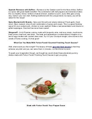 Spanish Romesco with Saffron - Romesco is the Catalan word for the Nora chilies. Saffron
is a spice with great health benefits! The combination with bell peppers and tomatoes makes
this is a healthy choice. Grilled or baked chicken, seafood or pork. Just a little goes a long
way, make it your own dish. Nothing traditional with this unique blend, be ready, you will be
asked for the recipe!

Spicy Mustard with Brandy - Spicy and Smooth and simply delicious! Fresh garlic, fresh
onion, Dijon mustard, olive oil and combination of spices and cream. This is a great finishing
sauce for your cooked pork, chicken or even seafood. Make a real presentation and drizzle on
grilled asparagus. Gourmet has never been easier!

Stroganoff - A rich Russian cuisine, made with burgundy wine, real sour cream, mushrooms,
fresh onions, beef and veal stock. The taste and appearance is extraordinary! Imagine on a
bed of egg noodles with cooked stew meat. Try it in your Crockpot tonight; come home to the
smells of home-cooking. It's that good!

      What Can You Make With Fortun Foods' Gourmet Finishing Touch Sauces?

Well, what would you like tonight? The beauty of these gourmet food sauces is that they
enhance any dish and you can serve them in minutes - so the choice is yours.

To spark your imagination though, we thought we would share these absolutely yummy
dishes made with Fortun Foods' Finishing Touch Sauces to get you going.




                       Steak with Fortun Foods' Four Pepper Sauce
 