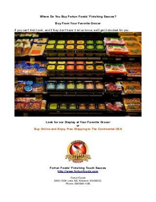 Where Do You Buy Fortun Foods' Finishing Sauces?

                                 Buy From Your Favorite Grocer

If you can't find it ask, and if they don't have it let us know, we'll get it stocked for you.




                       Look for our Display at Your Favorite Grocer
                                            or
                Buy Online and Enjoy Free Shipping to The Continental USA




                            Fortun Foods' Finishing Touch Sauces
                                 http://www.fortunfoods.com

                                             Fortun Foods
                                5800 125th Lane NE, Kirkland, WA 98033
                                         Phone: 888-988-1045
 