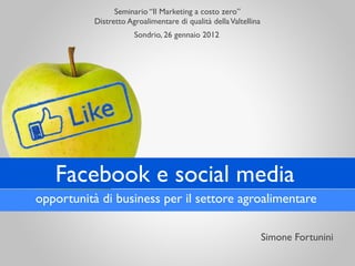 Seminario “Il Marketing a costo zero”
           Distretto Agroalimentare di qualità della Valtellina
                       Sondrio, 26 gennaio 2012




   Facebook e social media
opportunità di business per il settore agroalimentare

                                                                  Simone Fortunini
 