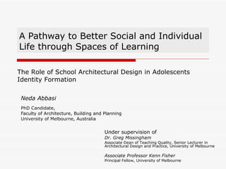 A Pathway to Better Social and Individual Life through Spaces of Learning Neda Abbasi PhD Candidate,  Faculty of Architecture, Building and Planning University of Melbourne, Australia The Role of School Architectural Design in Adolescents Identity Formation Under supervision of Dr. Greg Missingham Associate Dean of Teaching Quality, Senior Lecturer in Architectural Design and Practice, University of Melbourne Associate Professor Kenn Fisher Principal Fellow, University of Melbourne 