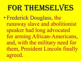 For themselves
• Frederick Douglass, the
  runaway slave and abolitionist
  speaker had long advocated
  for arming African-Americans,
  and, with the military need for
  them, President Lincoln finally
  agreed.
 