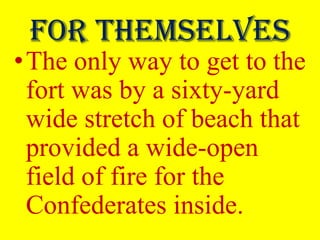 For themselves
•The only way to get to the
 fort was by a sixty-yard
 wide stretch of beach that
 provided a wide-open
 field of fire for the
 Confederates inside.
 