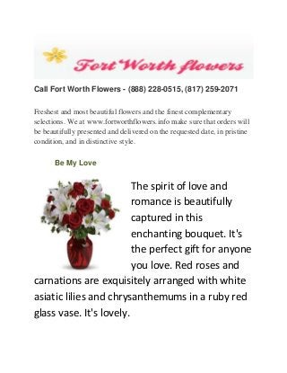 Call Fort Worth Flowers - (888) 228-0515, (817) 259-2071
Freshest and most beautiful flowers and the finest complementary
selections. We at www.fortworthflowers.info make sure that orders will
be beautifully presented and delivered on the requested date, in pristine
condition, and in distinctive style.
Be My Love

The spirit of love and
romance is beautifully
captured in this
enchanting bouquet. It's
the perfect gift for anyone
you love. Red roses and
carnations are exquisitely arranged with white
asiatic lilies and chrysanthemums in a ruby red
glass vase. It's lovely.

 