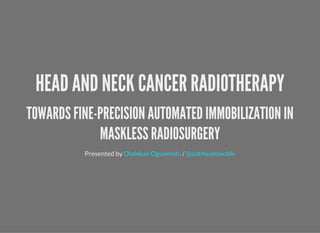 HEAD AND NECK CANCER RADIOTHERAPY
TOWARDS FINE-PRECISION AUTOMATED IMMOBILIZATION IN
MASKLESS RADIOSURGERY
Presented by /Olalekan Ogunmolu @patmeansnoble
 