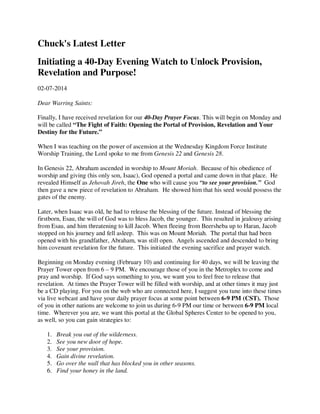 Chuck's Latest Letter
Initiating a 40-Day Evening Watch to Unlock Provision,
Revelation and Purpose!
02-07-2014
Dear Warring Saints:
Finally, I have received revelation for our 40-Day Prayer Focus. This will begin on Monday and
will be called “The Fight of Faith: Opening the Portal of Provision, Revelation and Your
Destiny for the Future.”
When I was teaching on the power of ascension at the Wednesday Kingdom Force Institute
Worship Training, the Lord spoke to me from Genesis 22 and Genesis 28.
In Genesis 22, Abraham ascended in worship to Mount Moriah. Because of his obedience of
worship and giving (his only son, Isaac), God opened a portal and came down in that place. He
revealed Himself as Jehovah Jireh, the One who will cause you “to see your provision.” God
then gave a new piece of revelation to Abraham. He showed him that his seed would possess the
gates of the enemy.
Later, when Isaac was old, he had to release the blessing of the future. Instead of blessing the
firstborn, Esau, the will of God was to bless Jacob, the younger. This resulted in jealousy arising
from Esau, and him threatening to kill Jacob. When fleeing from Beersheba up to Haran, Jacob
stopped on his journey and fell asleep. This was on Mount Moriah. The portal that had been
opened with his grandfather, Abraham, was still open. Angels ascended and descended to bring
him covenant revelation for the future. This initiated the evening sacrifice and prayer watch.
Beginning on Monday evening (February 10) and continuing for 40 days, we will be leaving the
Prayer Tower open from 6 – 9 PM. We encourage those of you in the Metroplex to come and
pray and worship. If God says something to you, we want you to feel free to release that
revelation. At times the Prayer Tower will be filled with worship, and at other times it may just
be a CD playing. For you on the web who are connected here, I suggest you tune into these times
via live webcast and have your daily prayer focus at some point between 6-9 PM (CST). Those
of you in other nations are welcome to join us during 6-9 PM our time or between 6-9 PM local
time. Wherever you are, we want this portal at the Global Spheres Center to be opened to you,
as well, so you can gain strategies to:
1.
2.
3.
4.
5.
6.

Break you out of the wilderness.
See you new door of hope.
See your provision.
Gain divine revelation.
Go over the wall that has blocked you in other seasons.
Find your honey in the land.

 