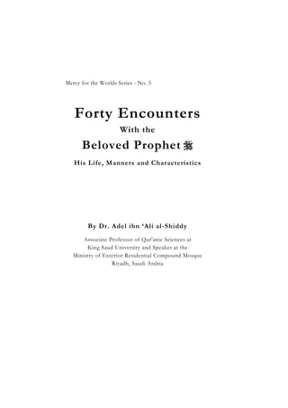 Forty Encounters With the Beloved Prophet 
                                                1


Mercy for the Worlds Series - No. 5




   Forty Encounters
                        With the
       Beloved Prophet 
   His Life, Manners and Characteristics




         By Dr. Adel ibn ‘Ali al-Shiddy
       Associate Professor of Qur'anic Sciences at
        King Saud University and Speaker at the
   Ministry of Exterior Residential Compound Mosque
                  Riyadh, Saudi Arabia
 