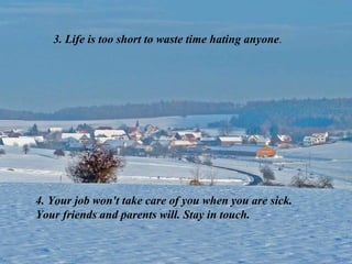 3. Life is too short to waste time hating anyone.




4. Your job won't take care of you when you are sick.
Your friends and parents will. Stay in touch.
 