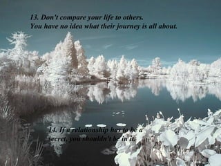 13. Don't compare your life to others.
You have no idea what their journey is all about.




      14. If a relationship has to be a
      secret, you shouldn't be in it.
 