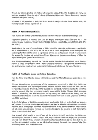 through our actions, granting him neither full nor partial access. Indeed his deceptions are many and
his traps abundant. [Refer to author‟s book al-Muntaqan Nafees min Talbees Iblees and Mawridul
Aman min Masayidish Shaitan].
So beware of this, O servant of Allah, and do not let Satan trap you with his snares and his tricks, and
your impregnable fortress against him is:
Hadith 17: Remembrance of Allah
From Nu'man ibn Basheer (may Allah be pleased with him) who said that Allah's Messenger said:
Supplication (ad-Du'a) is worship, your Lord the Mighty and Majestic said: "Call upon Me - I will
respond to your invocation." [Surah Ghafir (40):60], [Saheeh - reported by Ahmad (4/267, 271, 276)
and others]
Supplication is the head of remembrance of Allah. Indeed he (peace be on him) said: ...and I order
you to make mention to Allah much, and the like of that is a man being chased by the enemy who are
hastening after him until he comes to a protected fortress and so he protects himself in it. Likewise is
the servant, for he does not protect himself from Satan except through remembrance of Allah, the
Mighty and Majestic. [Hadith 40 in this book]
So a Muslim remembering his Lord, the One free and far removed from all defects, places him in a
position of safety and protection which Satan is unable to overcome. So this prevents him from many
sins and numerous negative traits pertaining to the tongue, the limbs and the heart. Therefore:
Hadith 18: The Muslim should not fall into Backbiting
From Ibn 'Umar (may Allah be pleased with him) who said that Allah's Messenger (peace be on him)
said:
Whoever intercedes and prevents one of the punishments prescribed by Allah, the Mighty and
Majestic has opposed Allah regarding His orders. Whoever dies with a debt due on him then it will not
be repaid by dinars and dirhams but rather by good and bad deeds. Whoever disputes for something
which he knows is false then he remains in Allah's anger until he desists. Whoever falsely accuses a
believer of something, then Allah will punish him by making him dwell in the pus flowing from the
inhabitants of the Fire and he will not leave until he retracts from what he said. [Reported by Ahmad
(no. 5385) and others]
So the lethal plague of backbiting destroys one's good deeds, destroys brotherhood and destroys
one's reward. So the true Muslim does not backbite, nor does he allow backbiting to take place in his
presence. So let those people fear Allah, those whose bodies do not develop and those whose spirit is
not fed except upon spreading rumours and inventing lies against the servants of Allah claiming that
'this is for the benefit of da'wah!'
How strange! What benefit to the da'wah will be achieved through slandering, backbiting and
mentioning bad manners to others? Do you think, O you who backbites the people, that you are far
removed from defect? O you who can only see the deficiencies of others, do you think that you are
free from any mistakes? '...rather you are full of deficiencies and the people have tongues!' Also from
those things which must be known is that:
 