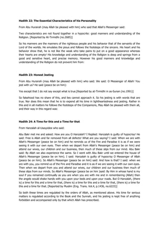 Hadith 22: The Essential Characteristics of his Personality
From Abu Hurairah (may Allah be pleased with him) who said that Allah's Messenger said:
Two characteristics are not found together in a hypocrite: good manners and understanding of the
Religion. [Reported by At-Tirmidhi (no.2685)]
So his manners are the manners of the righteous people and his behavior that of the servants of the
Lord of the worlds. He emulates the pious and follows the footsteps of the sincere. His heart and his
behavior show that, he is not like the weak who take pains to put on a good appearance whereas
their hearts are empty! His knowledge and understanding of the Religion is deep and springs from a
good and sensitive heart, and precise memory. However his good manners and knowledge and
understanding of the Religion do not prevent him from:
Hadith 23: Honest Jesting
From Abu Hurairah (may Allah be pleased with him) who said: We said: O Messenger of Allah! You
jest with us? He said (peace be on him):
Yes except that I do not say except what is true.[Reported by at-Tirmidhi in as-Sunan (no.1991)]
So falsehood has no share of this, and lies cannot approach it. So his jesting is with words that are
true. Nor does this mean that he is to expend all his time in lightheartedness and jesting. Rather in
this and in all matters he follows the footsteps of the Companions, May Allah be pleased with them all,
and their way in this regard was:
Hadith 24: A Time for this and a Time for that
From Hanzalah al-Usayyidee who said:
Abu Bakr met me and asked: How are you O Hanzalah? I Replied: Hanzalah is guilty of hypocrisy! He
said: Free is Allah and far removed from all defects! What are you saying? I said: When we are with
Allah's Messenger (peace be on him) and he reminds us of the Fire and Paradise it is as if we were
seeing it with our own eyes. Then when we depart from Allah's Messenger (peace be on him) and
attend our wives, our children and our business, then much of these slips from our mind. Abu Bakr
said: By Allah we also experience the same. So I went with Abu Bakr until we entered the house of
Allah‟s Messenger (peace be on him). I said: Hanzalah is guilty of hypocrisy O Messenger of Allah
(peace be on him). So Allah's Messenger (peace be on him) said: And how is that? I said: when we
are with you, you remind us of the Fire and Paradise and it is as if we are seeing it with our own eyes.
Then when we depart from you and attend our wives, our children and our business then much of
these slips from our minds. So Allah's Messenger (peace be on him )said: By Him in whose hand is my
soul if you remained continually as you are when you are with me and in remembering (Allah) then
the angels would shake hands with you upon your beds and upon your roads. But O Hanzalah, (there
is) a time for this and a time for that, (there is) a time for this and a time for that, (there is) a time for
this and a time for that. [Reported by Muslim (Eng. Trans. Vol.4, p.1436, no.6223)]
So both these times are regulated by the orders of Allah, as mentioned above. His time for serious
matters is regulated according to the Book and the Sunnah, and his jesting is kept free of anything
forbidden and accompanied only by that which Allah has prescribed.
 