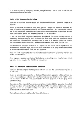 So he does not, through negligence, allow his jesting to become a way in which he falls into sin.
Indeed how could he do this when:
Hadith 25: He does not take sins lightly
From Sahl ibn Sa'd (may Allah be pleased with him) who said that Allah's Messenger (peace be on
him) said:
Beware of sins which are treated as being minor, just like a people who encamp in the centre of a
valley, so someone brings a stick of firewood and someone else brings a stick until they are therefore
able to bake their bread. Likewise sins which are treated as being minor and for which the person is
taken to account will destroy him. [Reported by Ahmad (5/331) and others]
So it is just as the noble companion 'Abdullah ibn Mas'ood said: The believer sees his sins as if he
were sitting beneath a mountain which he feared was about to fall upon him, whereas the wicked
sees his sins like a man who finds a fly settle upon his nose, so he does this (one of the narrators
said: He brushes it away from his nose). [Reported by al-Bukharee (Eng. Trans. 8/214/no.320)]
The Muslim should realize the greatness of his Lord, the One free and far from all imperfections, and
His tremendous Power and Might, and he should not think of the sin as being great or small! Rather
he should think of it with regard to the One he is disobeying.
Those sins which are ignored by the weak hearted cause their destruction by removing iman and fear
of Allah from their hearts.
When a person regards sins and acts of disobedience as something minor then, he is one who is
oppressing his own soul, and that should never occur, since:
Hadith 26: The Muslim does not commit oppression
From Jabir Ibn 'Abdullah (may Allah be pleased with him) who said that Allah's Messenger (peace be
on him) said:
Beware of committing oppression for on the Day of Resurrection oppression will be darkness, and
beware of avarice because it destroyed those who came before you. It led them into shedding blood
and into making lawful that which was forbidden for them. [Reported by Muslim (Eng. Trans.
4/1366/no.6248)]
Oppression is of two types: (i) A person oppressing his own soul and (ii) He oppressing others. Both
of these have been forbidden by Allah, the One free and far from all imperfections. So a person
oppressing his own soul causes him to feel at home with his sins and to commit them, and causes him
to abandon acts of obedience to Allah.
The true Muslim is far removed from all of this and furthermore:
 