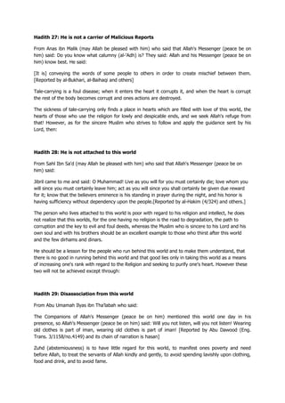 Hadith 27: He is not a carrier of Malicious Reports
From Anas ibn Malik (may Allah be pleased with him) who said that Allah's Messenger (peace be on
him) said: Do you know what calumny (al-'Adh) is? They said: Allah and his Messenger (peace be on
him) know best. He said:
[It is] conveying the words of some people to others in order to create mischief between them.
[Reported by al-Bukhari, al-Baihaqi and others]
Tale-carrying is a foul disease; when it enters the heart it corrupts it, and when the heart is corrupt
the rest of the body becomes corrupt and ones actions are destroyed.
The sickness of tale-carrying only finds a place in hearts which are filled with love of this world, the
hearts of those who use the religion for lowly and despicable ends, and we seek Allah's refuge from
that! However, as for the sincere Muslim who strives to follow and apply the guidance sent by his
Lord, then:
Hadith 28: He is not attached to this world
From Sahl Ibn Sa'd (may Allah be pleased with him) who said that Allah's Messenger (peace be on
him) said:
Jibril came to me and said: O Muhammad! Live as you will for you must certainly die; love whom you
will since you must certainly leave him; act as you will since you shall certainly be given due reward
for it; know that the believers eminence is his standing in prayer during the night, and his honor is
having sufficiency without dependency upon the people.[Reported by al-Hakim (4/324) and others.]
The person who lives attached to this world is poor with regard to his religion and intellect, he does
not realize that this worlds, for the one having no religion is the road to degradation, the path to
corruption and the key to evil and foul deeds, whereas the Muslim who is sincere to his Lord and his
own soul and with his brothers should be an excellent example to those who thirst after this world
and the few dirhams and dinars.
He should be a lesson for the people who run behind this world and to make them understand, that
there is no good in running behind this world and that good lies only in taking this world as a means
of increasing one's rank with regard to the Religion and seeking to purify one's heart. However these
two will not be achieved except through:
Hadith 29: Disassociation from this world
From Abu Umamah Ilyas ibn Tha'labah who said:
The Companions of Allah's Messenger (peace be on him) mentioned this world one day in his
presence, so Allah's Messenger (peace be on him) said: Will you not listen, will you not listen! Wearing
old clothes is part of iman, wearing old clothes is part of iman! [Reported by Abu Dawood (Eng.
Trans. 3/1158/no.4149) and its chain of narration is hasan]
Zuhd (abstemiousness) is to have little regard for this world, to manifest ones poverty and need
before Allah, to treat the servants of Allah kindly and gently, to avoid spending lavishly upon clothing,
food and drink, and to avoid fame.
 