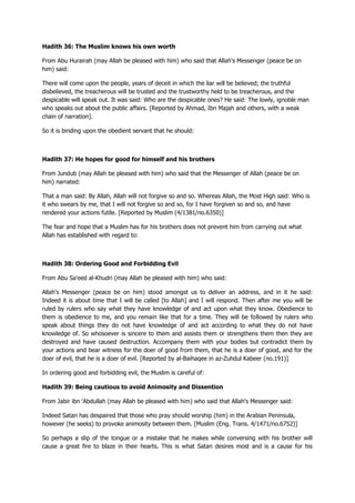 Hadith 36: The Muslim knows his own worth
From Abu Hurairah (may Allah be pleased with him) who said that Allah's Messenger (peace be on
him) said:
There will come upon the people, years of deceit in which the liar will be believed; the truthful
disbelieved, the treacherous will be trusted and the trustworthy held to be treacherous, and the
despicable will speak out. It was said: Who are the despicable ones? He said: The lowly, ignoble man
who speaks out about the public affairs. [Reported by Ahmad, Ibn Majah and others, with a weak
chain of narration].
So it is binding upon the obedient servant that he should:
Hadith 37: He hopes for good for himself and his brothers
From Jundub (may Allah be pleased with him) who said that the Messenger of Allah (peace be on
him) narrated:
That a man said: By Allah, Allah will not forgive so and so. Whereas Allah, the Most High said: Who is
it who swears by me, that I will not forgive so and so, for I have forgiven so and so, and have
rendered your actions futile. [Reported by Muslim (4/1381/no.6350)]
The fear and hope that a Muslim has for his brothers does not prevent him from carrying out what
Allah has established with regard to:
Hadith 38: Ordering Good and Forbidding Evil
From Abu Sa'eed al-Khudri (may Allah be pleased with him) who said:
Allah's Messenger (peace be on him) stood amongst us to deliver an address, and in it he said:
Indeed it is about time that I will be called [to Allah] and I will respond. Then after me you will be
ruled by rulers who say what they have knowledge of and act upon what they know. Obedience to
them is obedience to me, and you remain like that for a time. They will be followed by rulers who
speak about things they do not have knowledge of and act according to what they do not have
knowledge of. So whosoever is sincere to them and assists them or strengthens them then they are
destroyed and have caused destruction. Accompany them with your bodies but contradict them by
your actions and bear witness for the doer of good from them, that he is a doer of good, and for the
doer of evil, that he is a doer of evil. [Reported by al-Baihaqee in az-Zuhdul Kabeer (no.191)]
In ordering good and forbidding evil, the Muslim is careful of:
Hadith 39: Being cautious to avoid Animosity and Dissention
From Jabir ibn 'Abdullah (may Allah be pleased with him) who said that Allah's Messenger said:
Indeed Satan has despaired that those who pray should worship (him) in the Arabian Peninsula,
however (he seeks) to provoke animosity between them. [Muslim (Eng. Trans. 4/1471/no.6752)]
So perhaps a slip of the tongue or a mistake that he makes while conversing with his brother will
cause a great fire to blaze in their hearts. This is what Satan desires most and is a cause for his
 