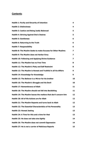 Contents:
Hadith 1: Purity and Sincerity of Intention 4
Hadith 2: Distinctness 4
Hadith 3: Justice and Being Justly Balanced 5
Hadith 4: Striving Against One's Desires 5
Hadith 5: Gentleness 6
Hadith 6: Returning to the Truth 6
Hadith 7: Responsibility 6
Hadith 8: The Muslim Seeks to make Excuses for Other Muslims 7
Hadith 9: The Muslim does not Harbor Envy 7
Hadith 10: Following and Applying Divine Guidance 7
Hadith 11: The Muslim has no Free Time 8
Hadith 12: The Muslim's Piety and Self Restraint 8
Hadith 13: The Muslim is Honest and Truthful in all his Affairs 9
Hadith 14: Knowledge for Knowledge 9
Hadith 15: The Believer is a Mirror for his brother 10
Hadith 16: The Muslim's Struggle and his Devil 10
Hadith 17: Remembrance of Allah 11
Hadith 18: The Muslim should not fall into Backbiting 11
Hadith 19: The Muslim leaves the matters that don’t concern him 12
Hadith 20: All of His Actions are for Allah 12
Hadith 21: The Muslim Repents and turns back to Allah 12
Hadith 22: The Essential Characteristics of his Personality 13
Hadith 23: Honest Jesting 13
Hadith 24: A Time for this and a time for that 13
Hadith 25: He does not take sins lightly 14
Hadith 26: The Muslim does not commit Oppression 14
Hadith 27: He is not a carrier of Malicious Reports 15
 