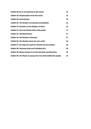 Hadith 28: He is not attached to this world 15
Hadith 29: Disassociation from this world 15
Hadith 30: Good Actions 16
Hadith 31: The Muslim is Contented and Satisfied 16
Hadith 32: Devotion to the Religion of Islam 16
Hadith 33: How the Muslim deals with people 17
Hadith 34: Visiting Brothers 17
Hadith 35: The Muslim's Character 17
Hadith 36: The Muslim knows his own worth 18
Hadith 37: He hopes for good for himself and his brothers 18
Hadith 38: Ordering Good and Forbidding Evil 18
Hadith 39: Being cautious to avoid animosity and dissention 18
Hadith 40: The Means to escape the trial which befalls the people 19
 