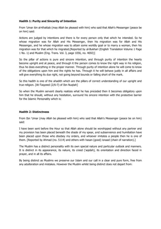 Hadith 1: Purity and Sincerity of Intention
From 'Umar ibn al-Khattab (may Allah be pleased with him) who said that Allah's Messenger (peace be
on him) said:
Actions are judged by intentions and there is for every person only that which he intended. So he
whose migration was for Allah and His Messenger, then his migration was for Allah and His
Messenger, and he whose migration was to attain some worldly goal or to marry a woman, then his
migration was for that which he migrated.[Reported by al-Bukhari (English Translation Volume 1 Page
1 No. 1) and Muslim (Eng. Trans. Vol. 3, page 1056, no. 4692)]
So the pillar of actions is pure and sincere intention, and through purity of intention the hearts
become upright and at peace, and through it the person comes to know the right way in his religion,
thus he does everything in the proper manner. Through purity of intention alone he will come to know
of the obligations upon him and the rights he has. Through it he will behave justly in all affairs and
will give everything its due right, not going beyond bounds or falling short of the mark.
So this hadith is one of the ahadith which are the pillars of correct understanding of our upright and
true religion. [At-Taqyeed (2/6-7) of Ibn Nuqtah]
So when the Muslim servant clearly realizes what he has preceded then it becomes obligatory upon
him that he should, without any hesitation, surround his sincere intention with the protective barrier
for the Islamic Personality which is:
Hadith 2: Distinctness
From Ibn 'Umar (may Allah be pleased with him) who said that Allah's Messenger (peace be on him)
said:
I have been sent before the Hour so that Allah alone should be worshipped without any partner and
my provision has been placed beneath the shade of my spear, and subservience and humiliation have
been placed upon those who disobey my orders, and whoever imitates a people then he is one of
them. [Reported by Ahmad (no. 5114) and others with hasan (good) isnaad (chain of narration).]
The Muslim has a distinct personality with its own special nature and particular outlook and manners.
It is distinct in its appearance, its nature, its creed ('aqidah), its orientation and direction faced in
prayer, and in all its affairs.
By being distinct as Muslims we preserve our Islam and our call in a clear and pure form, free from
any adulteration and mistakes. However the Muslim whilst being distinct does not depart from:
 