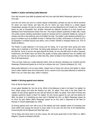 Hadith 3: Justice and being Justly Balanced
From Abu Hurairah (may Allah be pleased with him) who said that Allah's Messenger (peace be on
him) said:
Love the one whom you love to a certain degree (moderately), perhaps one day he will be someone
for whom you have hatred, and hate the one for whom you have hatred to a certain degree
(moderately), perhaps one day he will be one whom you love.[Reported by at-Tirmidhi (no. 1997) and
others by way of Suwaydibn 'Amr al-Kalbi: Hammad ibn Salamah narrated to us from Ayyoob as-
Sakhtiyani from Muhammad ibn Sireen from him. This isnad is Saheeh (authentic) if Allah wills, it does
not contain anyone needing examination except for Suwayd and he is declared reliable by a group of
scholars and this is the preferred view of al-Hafidh Ibn Hajr. The hadith is also declared authentic by a
group of scholars such as al-Hafidh al-Iraqi in Takhrijul Ihya (2/186), al-Munawee in al-Fayd (1/177),
az-Zubaydee in al-Ittihaf (6/233) and others, and is further clarified in Ghayatul Maram (no. 472) of
Shaikh al-Albani.]
The Muslim is justly balanced in his loving and his hating. He is just both when giving and when
taking and is moderate in all of that. His being justly balanced is one of the signs of his religion and
the Shari'ah. So he is not one who goes beyond the limits, nor one who falls short of what is required.
Furthermore, the Muslim does not derive this quality of being justly balanced from his intellect and
desires, nor from his own opinion or other than this, rather he takes it from the Book of Allah, the One
free of all imperfections.
"Thus we have made you a justly balanced nation, that you become witnesses over mankind and the
Messenger (Muhammad (peace be on him) be a witness over you." [Soorah al-Baqarah (2): 143]
Being justly balanced is not an easy matter, indeed many of those who call out and declare it, desire
only to water matters down and compromise. So for a person to be truly justly balanced as ordered by
Allah is not, as I have said, easy, rather it requires:
Hadith 4: Striving against one's desires
From al-'Ala ibn Ziyad who said:
A man asked 'Abdullah ibn 'Amr ibn al-'As: Which of the Believers is best in his Islam? He replied: He
from whose tongue and hand the Muslims are safe. He asked: Then what is the best Jihad? He
replied: He who strives against his own self and desires for Allah. He asked: Then which of those who
migrates (performs hijrah) is best? He replied: He who strives against his own self and desires for
Allah. He asked: Is it something you have said O 'Abdullah ibn 'Amr, or Allah's Messenger (peace be
on him)? He said: Rather Allah's Messenger (peace be on him) said it. [Reported by Ibn Nasr al-
Marwazi in Ta'zeem QadrisSalat (no. 639)]
So striving against one‟s own self is one of the highest and most valuable means of increasing ones
eman (faith) and causing the servant to draw closer to his Lord, the One free of all imperfections.
Concerning this He the Blessed and Most High says:
"As for those who strive hard in Us (Our Cause), We will surely guide them to Our Paths (i.e. Allah's
Religion)" [Soorah al-Ankabut (29):69]
 