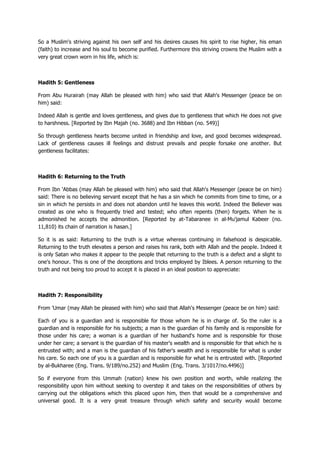 So a Muslim's striving against his own self and his desires causes his spirit to rise higher, his eman
(faith) to increase and his soul to become purified. Furthermore this striving crowns the Muslim with a
very great crown worn in his life, which is:
Hadith 5: Gentleness
From Abu Hurairah (may Allah be pleased with him) who said that Allah's Messenger (peace be on
him) said:
Indeed Allah is gentle and loves gentleness, and gives due to gentleness that which He does not give
to harshness. [Reported by Ibn Majah (no. 3688) and Ibn Hibban (no. 549)]
So through gentleness hearts become united in friendship and love, and good becomes widespread.
Lack of gentleness causes ill feelings and distrust prevails and people forsake one another. But
gentleness facilitates:
Hadith 6: Returning to the Truth
From Ibn 'Abbas (may Allah be pleased with him) who said that Allah's Messenger (peace be on him)
said: There is no believing servant except that he has a sin which he commits from time to time, or a
sin in which he persists in and does not abandon until he leaves this world. Indeed the Believer was
created as one who is frequently tried and tested; who often repents (then) forgets. When he is
admonished he accepts the admonition. [Reported by at-Tabaranee in al-Mu'jamul Kabeer (no.
11,810) its chain of narration is hasan.]
So it is as said: Returning to the truth is a virtue whereas continuing in falsehood is despicable.
Returning to the truth elevates a person and raises his rank, both with Allah and the people. Indeed it
is only Satan who makes it appear to the people that returning to the truth is a defect and a slight to
one's honour. This is one of the deceptions and tricks employed by Iblees. A person returning to the
truth and not being too proud to accept it is placed in an ideal position to appreciate:
Hadith 7: Responsibility
From 'Umar (may Allah be pleased with him) who said that Allah's Messenger (peace be on him) said:
Each of you is a guardian and is responsible for those whom he is in charge of. So the ruler is a
guardian and is responsible for his subjects; a man is the guardian of his family and is responsible for
those under his care; a woman is a guardian of her husband's home and is responsible for those
under her care; a servant is the guardian of his master's wealth and is responsible for that which he is
entrusted with; and a man is the guardian of his father's wealth and is responsible for what is under
his care. So each one of you is a guardian and is responsible for what he is entrusted with. [Reported
by al-Bukharee (Eng. Trans. 9/189/no.252) and Muslim (Eng. Trans. 3/1017/no.4496)]
So if everyone from this Ummah (nation) knew his own position and worth, while realizing the
responsibility upon him without seeking to overstep it and takes on the responsibilities of others by
carrying out the obligations which this placed upon him, then that would be a comprehensive and
universal good. It is a very great treasure through which safety and security would become
 