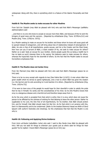 widespread. Along with this, there is something which is a feature of the Islamic Personality and that
is:
Hadith 8: The Muslim seeks to make excuses for other Muslims
From Sa'd ibn 'Ubadah (may Allah be pleased with him) who said that Allah's Messenger (salAllahu
alaihiwa'sallam) said:
...and there is no one who loves to accept an excuse more than Allah, and because of this he sent the
bringers of good news and the warners… [Reported by al-Bukharee (Eng. Trans. 9/378/no.512) and
Muslim (Eng. Trans. 2/782/no. 3572)]
So a Muslim seeking to make an excuse for his brother and those whom he loves will cause good will
to spread instead of antagonism, and will bring about ties of relationship instead of estrangement. If
Allah, He who is free of all imperfections, grants excuse, and He is the Creator and the Most Great,
then how can you O servant of Allah, a weak creation of his, not seek to make excuse for others?
Rather as is said: Seek an excuse for your brother. [Some people quote this as being a hadith but it
has no basis as such] Likewise there is the saying: the believers seek to make excuses for others,
whereas the hypocrites hope for the downfall of others. So the fact that the Muslim seeks to excuse
his brothers emphasizes that:
Hadith 9: The Muslim does not harbor Envy
From Ibn Mas'ood (may Allah be pleased with him) who said that Allah's Messenger (peace be on
him) said:
There is to be no envy except with regards to two [See Fathul Bari (1/167)]: A man whom Allah has
given wealth which he strives to spend righteously, and a man to whom Allah has given the wisdom
(i.e. the Qur'an) and he acts according to it and teaches it to others. [Reported by al-Bukharee (Eng.
Trans. 1/62/no.73)]
If he were to have envy of the people he would hope for their downfall in order to satisfy the pride
that he has in himself, his vanity and the conceitedness of his mind. So he (the Muslim) knows that
envy is a dangerous disease and a harmful evil and therefore keeps away from it.
As for the envy which is accepted from that which is sinful, then it is envy which does not cause the
person to be afflicted by the sickness of wishing for that blessing to leave the other person. Rather he
supplicates to his Lord, the One free of all imperfections, for his brother; that Allah should protect
him, and for himself; that Allah should make him like him. As for that which is at variance with this,
then it is blameworthy and to be condemned. [Refer to the treatise Dhammul Hasad wa Ahlihi of Ibnul
Qayyim with author‟s footnotes and checking]. So this emphasizes that fact that the Muslim is one
who is:
Hadith 10: Following and Applying Divine Guidance
From Umm ud-Darda (radiyAllahu 'anha) who said: I said to Abu Darda (may Allah be pleased with
him): Will you not seek for things to entertain your guests just as others seek for things for their
guests? So he replied: I heard Allah's Messenger (peace be on him) say:
 
