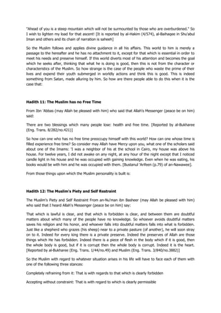 "Ahead of you is a steep mountain which will not be surmounted by those who are overburdened." So
I wish to lighten my load for that ascent! [It is reported by al-Hakim (4/574), al-Baihaqee in Shu'abul
Iman and others and its chain of narration is saheeh]
So the Muslim follows and applies divine guidance in all his affairs. This world to him is merely a
passage to the hereafter and he has no attachment to it, except for that which is essential in order to
meet his needs and preserve himself. If this world diverts most of his attention and becomes the goal
which he seeks after, thinking that what he is doing is good, then this is not from the character or
characteristics of the Muslim. So how strange is the case of the people who waste the prime of their
lives and expend their youth submerged in worldly actions and think this is good. This is indeed
something from Satan, made alluring by him. So how are there people able to do this when it is the
case that:
Hadith 11: The Muslim has no Free Time
From Ibn 'Abbas (may Allah be pleased with him) who said that Allah's Messenger (peace be on him)
said:
There are two blessings which many people lose: health and free time. [Reported by al-Bukharee
(Eng. Trans. 8/282/no.421)]
So how can one who has no free time preoccupy himself with this world? How can one whose time is
filled experience free time? So consider may Allah have Mercy upon you, what one of the scholars said
about one of the Imams: 'I was a neighbor of his at the school in Cairo, my house was above his
house. For twelve years, I did not awake on any night, at any hour of the night except that I noticed
candle light in his house and he was occupied with gaining knowledge. Even when he was eating, his
books would be with him and he was occupied with them. [Bustanul 'Arifeen (p.79) of an-Nawawee].
From those things upon which the Muslim personality is built is:
Hadith 12: The Muslim's Piety and Self Restraint
The Muslim's Piety and Self Restraint From an-Nu'man ibn Basheer (may Allah be pleased with him)
who said that I heard Allah's Messenger (peace be on him) say:
That which is lawful is clear, and that which is forbidden is clear, and between them are doubtful
matters about which many of the people have no knowledge. So whoever avoids doubtful matters
saves his religion and his honor, and whoever falls into doubtful matters falls into what is forbidden.
Just like a shepherd who grazes (his sheep) near to a private pasture (of another), he will soon stray
on to it. Indeed for every king there is a private preserve. Indeed the preserves of Allah are those
things which He has forbidden. Indeed there is a piece of flesh in the body which if it is good, then
the whole body is good, but if it is corrupt then the whole body is corrupt. Indeed it is the heart.
[Reported by al-Bukharee (Eng. Trans. 1/44/no.49) and Muslim (Eng. Trans. 3/840/no.3882)]
So the Muslim with regard to whatever situation arises in his life will have to face each of them with
one of the following three stances:
Completely refraining from it: That is with regards to that which is clearly forbidden
Accepting without constraint: That is with regard to which is clearly permissible
 