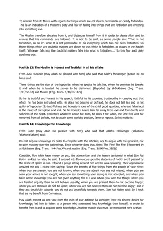To abstain from it: This is with regards to things which are not clearly permissible or clearly forbidden.
This is an indication of a Muslim's piety and fear of falling into things that are forbidden and entering
into something evil.
The Muslim therefore abstains from it, and distances himself from it in order to please Allah and to
ensure that His commands are followed. It is not to be said, as some people say: “That is not
forbidden, so do it”, since it is not permissible to do everything which has not been forbidden. So
those things which are doubtful matters are closer to that which is forbidden, as occurs in the hadith
itself: 'Whoever falls into the doubtful matters falls into what is forbidden....' So this fear and piety
confirms that:
Hadith 13: The Muslim is Honest and Truthful in all his affairs
From Abu Hurairah (may Allah be pleased with him) who said that Allah's Messenger (peace be on
him) said:
Three things are the sign of the hypocrite: when he speaks he tells lies, when he promises he breaks
it and when he is trusted he proves to be dishonest. [Reported by al-Bukharee (Eng. Trans.
1/31/no.32) and Muslim (Eng. Trans. 1/40/no.112)]
So he is truthful and honest in his speech, faithful to his promise, trustworthy in carrying out that
which he has been entrusted with. He does not deceive or defraud, he does not tell lies and is not
guilty of hypocrisy. So truthfulness and honesty is one of the chief good qualities, whereas falsehood
is the head of corruption and evil. So his honesty keeps him far away from evil and foul deeds and
sickness of the heart. Therefore whatever action he does, he does it for Allah, the One free and far
removed from all defects, not to attain some worldly position, fame or repute. So his motto is:
Hadith 14: Knowledge for Knowledge
From Jabir (may Allah be pleased with him) who said that Allah's Messenger (salAllahu
'aliahiwa'sallam) said:
Do not acquire knowledge in order to compete with the scholars, nor to argue with the ignorant, nor
to gain mastery over the gatherings. Since whoever does that, then: The Fire! The Fire! [Reported by
al-Bukharee (Eng. Trans. 1/44/no.49) and Muslim (Eng. Trans. 3/840/no.3882)]
Consider, May Allah have mercy on you, the admonition and the lesson contained in what Ibn Abi
Hatim ar-Razi narrates, he said: I entered into Damascus upon the students of hadith and I passed by
the circle of Qasim al-Ju'i. I found a group sitting around him and he was speaking. Their appearance
amazed me and I heard him saying: 'Seize the benefit of five things from the people of your time:
when you are present you are not known; when you are absent you are not missed; when you are
seen your advice is not sought; when you say something your saying is not accepted; and when you
have some knowledge you are not given anything for it. I also advise you with five things: when you
are treated unjustly then do not behave unjustly; when you are praised then do not become happy;
when you are criticized do not be upset; when you are not believed then do not become angry; and if
they act deceitfully towards you do not act deceitfully towards them.' Ibn Abi Hatim said: So I took
that as my benefit from Damascus.
May Allah protect us and you from the evils of our actions! So consider, how his sincere desire for
knowledge, led him to listen to a person who possessed less knowledge than himself, in order to
benefit from it and to acquire some knowledge. Another matter that must be mentioned here is that:
 