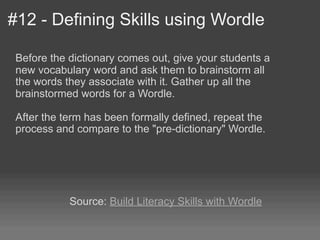 #12 - Defining Skills using Wordle

 Before the dictionary comes out, give your students a
 new vocabulary word and ask them to brainstorm all
 the words they associate with it. Gather up all the
 brainstormed words for a Wordle.

 After the term has been formally defined, repeat the
 process and compare to the "pre-dictionary" Wordle.




            Source: Build Literacy Skills with Wordle
 