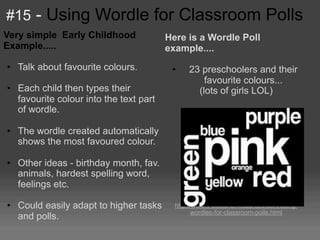 #15 - Using Wordle for Classroom Polls
Very simple Early Childhood             Here is a Wordle Poll
Example.....                            example....
• Talk about favourite colours.          •    23 preschoolers and their
                                                  favourite colours...
• Each child then types their                   (lots of girls LOL)
  favourite colour into the text part
  of wordle.

• The wordle created automatically
  shows the most favoured colour.

• Other ideas - birthday month, fav.
  animals, hardest spelling word,
  feelings etc.
                                                      More info...
• Could easily adapt to higher tasks      http://www.k-3teacherresources.com/using-
                                                 wordles-for-classroom-polls.html
  and polls.
 
