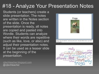 #18 - Analyze Your Presentation Notes
Students (or teachers) create a
slide presentation. The notes
are written in the Notes section
of the slide. Once the
presentation is ready, all notes
are copied and pasted into
Wordle. Students can analyze
where their words are repetitive
(such as like, love, or also) and
adjust their presentation notes.
It can be used as a teaser slide
at the beginning of the
presentation.
njtechteacher.blogspot.com
@njtechteacher
 