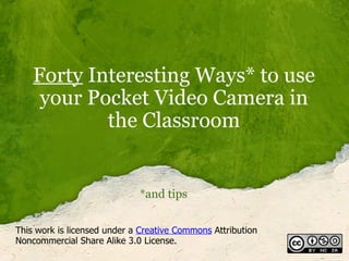 Forty  Interesting Ways* to use your Pocket Video Camera in the Classroom *and tips This work is licensed under a  Creative Commons  Attribution Noncommercial Share Alike 3.0 License. 