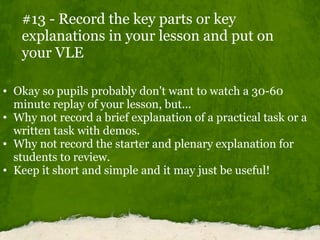 #13 - Record the key parts or key explanations in your lesson and put on your VLE <ul><ul><li>Okay so pupils probably don'...